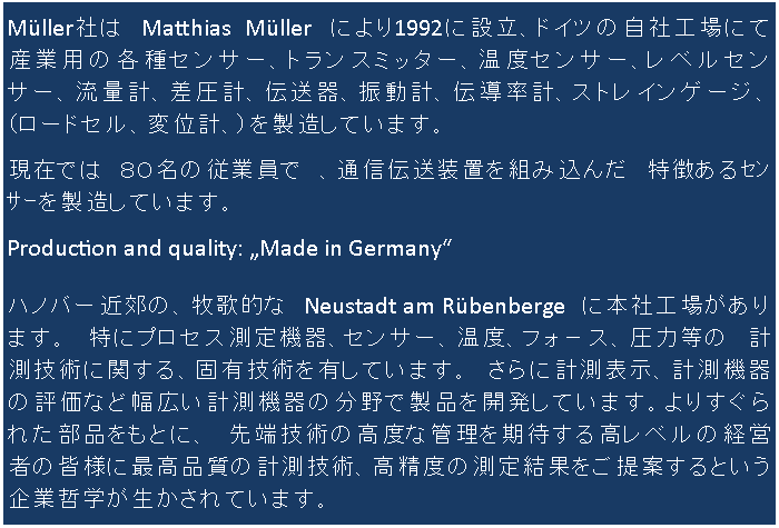 Müller社は Matthias Müller により1992に設立、ドイツの自社工場にて産業用の各種センサー、トランスミッター、温度センサー、レベルセンサー、流量計、差圧計、伝送器、振動計、伝導率計、ストレインゲージ、(ロードセル、変位計、)を製造しています。
現在では 80名の従業員で 、通信伝送装置を組み込んだ 特徴あるセンサーを製造しています。
Production and quality: „Made in Germany“
ハノバー近郊の、牧歌的な Neustadt am Rübenberge に本社工場がります。 特にプロセス測定機器、センサー、温度、フォ−ス、圧力等の 計測技術に関する、固有技術を有しています。 さらに計測表示、計測機器の評価など幅広い計測機器の分野で製品を開発しています。よりすぐられた部品をもとに、 先端技術の高度な管理を期待する高レベルの経営者の皆様に最高品質の計測技術、高精度の測定結果をご提案するという企業哲学が生かされています。